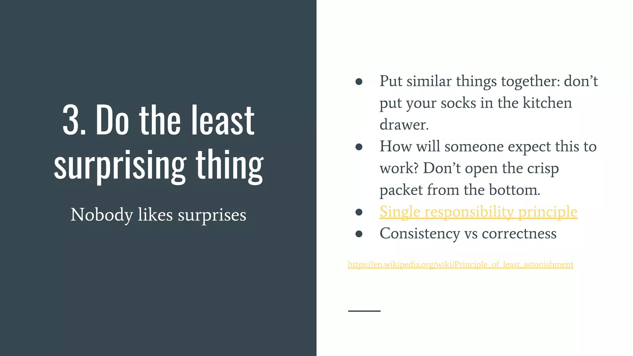3. Do the least
surprising thing
Nobody likes surprises
● Put similar things together: don’t
put your socks in the kitchen
drawer.
● How will someone expect this to
work? Don’t open the crisp
packet from the bottom.
● Single responsibility principle
● Consistency vs correctness
https://en.wikipedia.org/wiki/Principle_of_least_astonishment
 