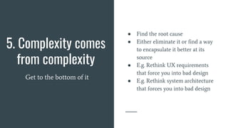 5. Complexity comes
from complexity
Get to the bottom of it
● Find the root cause
● Either eliminate it or find a way
to encapsulate it better at its
source
● E.g. Rethink UX requirements
that force you into bad design
● E.g. Rethink system architecture
that forces you into bad design
 