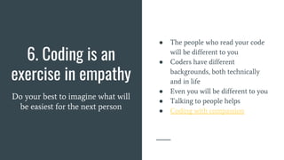 6. Coding is an
exercise in empathy
Do your best to imagine what will
be easiest for the next person
● The people who read your code
will be different to you
● Coders have different
backgrounds, both technically
and in life
● Even you will be different to you
● Talking to people helps
● Coding with compassion
 
