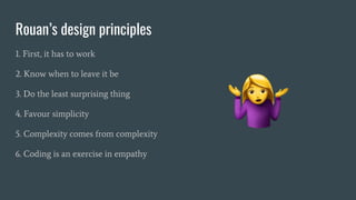Rouan’s design principles
1. First, it has to work
2. Know when to leave it be
3. Do the least surprising thing
4. Favour simplicity
5. Complexity comes from complexity
6. Coding is an exercise in empathy
 