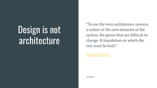 Design is not
architecture
“To me the term architecture conveys
a notion of the core elements of the
system, the pieces that are difficult to
change. A foundation on which the
rest must be built.”
Martin Fowler
 