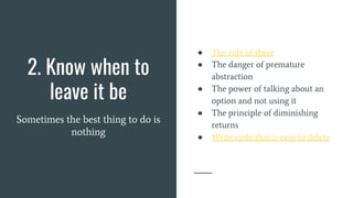 2. Know when to
leave it be
Sometimes the best thing to do is
nothing
● The rule of three
● The danger of premature
abstraction
● The power of talking about an
option and not using it
● The principle of diminishing
returns
● Write code that is easy to delete
 