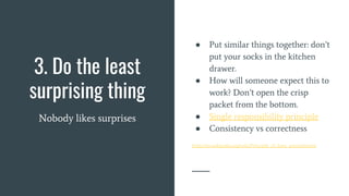 3. Do the least
surprising thing
Nobody likes surprises
● Put similar things together: don’t
put your socks in the kitchen
drawer.
● How will someone expect this to
work? Don’t open the crisp
packet from the bottom.
● Single responsibility principle
● Consistency vs correctness
https://en.wikipedia.org/wiki/Principle_of_least_astonishment
 