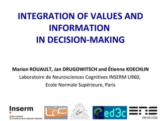 INTEGRATION OF VALUES AND 
INFORMATION 
IN DECISION-MAKING 
1 
Marion ROUAULT, Jan DRUGOWITSCH and Étienne KOECHLIN 
Laboratoire de Neurosciences Cognitives INSERM U960, 
Ecole Normale Supérieure, Paris 
 