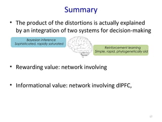 Summary 
• The product of the distortions is actually explained 
by an integration of two systems for decision-making 
• Rewarding value: network involving 
• Informational value: network involving dlPFC, 
17 
Reinforcement learning 
Simple, rapid, phylogenetically old 
Bayesian inference 
Sophisticated, rapidly saturated 
 