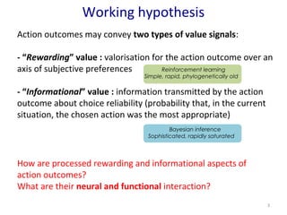 Working hypothesis 
Action outcomes may convey two types of value signals: 
- “Rewarding” value : valorisation for the action outcome over an 
axis of subjective preferences 
- “Informational” value : information transmitted by the action 
outcome about choice reliability (probability that, in the current 
situation, the chosen action was the most appropriate) 
3 
Reinforcement learning 
Simple, rapid, phylogenetically old 
Bayesian inference 
Sophisticated, rapidly saturated 
How are processed rewarding and informational aspects of 
action outcomes? 
What are their neural and functional interaction? 
 
