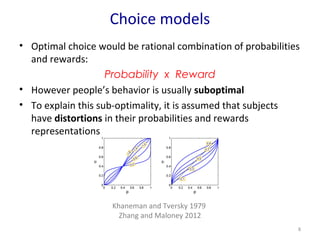Choice models 
• Optimal choice would be rational combination of probabilities 
and rewards: 
Probability x Reward 
• However people’s behavior is usually suboptimal 
• To explain this sub-optimality, it is assumed that subjects 
have distortions in their probabilities and rewards 
representations 
8 
Khaneman and Tversky 1979 
Zhang and Maloney 2012 
 