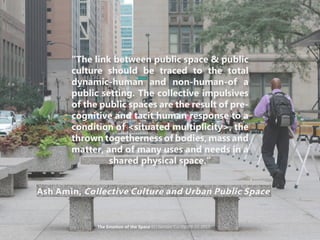 “The link between public space & public
culture should be traced to the total
dynamic-human and non-human-of a
public setting. The collective impulsives
of the public spaces are the result of pre-
cognitive and tacit human response to a
condition of <situated multiplicity>, the
thrown togetherness of bodies, mass and
matter, and of many uses and needs in a
shared physical space.”
Ash Amin, Collective Culture and Urban Public Space
The Emotion of the Space KU Gensler Co-Op 09-15-2015
 