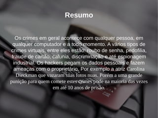 Resumo 
Os crimes em geral acontece com qualquer pessoa, em 
qualquer computador e a todo momento. A vários tipos de 
crimes virtuais, entre eles estão: roubo de senha, pedofilia, 
fraude de cartão, calunia, discriminação e até espionagem 
industrial. Os hackers pegam os dados pessoais e fazem 
ameaças com o proprietário. Por exemplo a atriz Carolina 
Dieckman que vazaram suas fotos nuas. Porém a uma grande 
punição para quem comete estes crimes pode na maioria das vezes 
em até 10 anos de prisão. 
