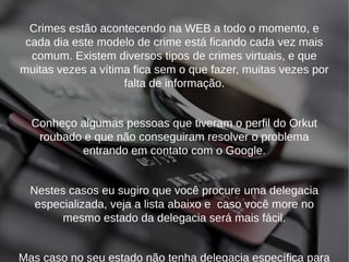 Crimes estão acontecendo na WEB a todo o momento, e 
cada dia este modelo de crime está ficando cada vez mais 
comum. Existem diversos tipos de crimes virtuais, e que 
muitas vezes a vítima fica sem o que fazer, muitas vezes por 
falta de informação. 
Conheço algumas pessoas que tiveram o perfil do Orkut 
roubado e que não conseguiram resolver o problema 
entrando em contato com o Google. 
Nestes casos eu sugiro que você procure uma delegacia 
especializada, veja a lista abaixo e caso você more no 
mesmo estado da delegacia será mais fácil. 
Mas caso no seu estado não tenha delegacia específica para 
 