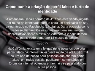 Como punir a criação de perfil falso e furto de 
identidade 
A americana Dana Thornton de 41 anos está sendo julgada 
por roubo de identidade porque criou um perfil falso de seu 
ex-namorado no Facebook. Na página, Dana escrevia como 
se fosse Michael. Os assuntos eram em sua maioria 
depreciativos sobre o estilo de vida dele. Se considerada 
culpada, pode pegar até 18 meses de prisão. 
Na Califórnia, existe uma lei que pune usuários que criam 
perfis falsos na internet. A lei prevê multa de até US$ 1 mil 
ou um ano de prisão para pessoas que criarem perfis 
"fakes" em redes sociais, publicarem comentários em 
fóruns da internet ou enviarem e-mails se passando por 
outra pessoa. 
 
