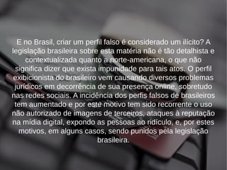 E no Brasil, criar um perfil falso é considerado um ilícito? A 
legislação brasileira sobre esta matéria não é tão detalhista e 
contextualizada quanto a norte-americana, o que não 
significa dizer que exista impunidade para tais atos. O perfil 
exibicionista do brasileiro vem causando diversos problemas 
jurídicos em decorrência de sua presença online, sobretudo 
nas redes sociais. A incidência dos perfis falsos de brasileiros 
tem aumentado e por este motivo tem sido recorrente o uso 
não autorizado de imagens de terceiros, ataques à reputação 
na mídia digital, expondo as pessoas ao ridículo, e, por estes 
motivos, em alguns casos, sendo punidos pela legislação 
brasileira. 
 