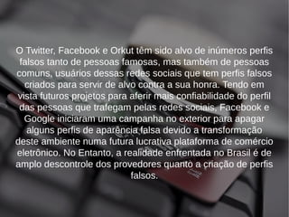 O Twitter, Facebook e Orkut têm sido alvo de inúmeros perfis 
falsos tanto de pessoas famosas, mas também de pessoas 
comuns, usuários dessas redes sociais que tem perfis falsos 
criados para servir de alvo contra a sua honra. Tendo em 
vista futuros projetos para aferir mais confiabilidade do perfil 
das pessoas que trafegam pelas redes sociais, Facebook e 
Google iniciaram uma campanha no exterior para apagar 
alguns perfis de aparência falsa devido a transformação 
deste ambiente numa futura lucrativa plataforma de comércio 
eletrônico. No Entanto, a realidade enfrentada no Brasil é de 
amplo descontrole dos provedores quanto a criação de perfis 
falsos. 
 
