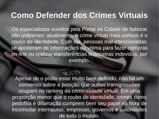 Como Defender dos Crimes Virtuais 
Os especialistas ouvidos pela Portal da Cidade de Itaboraí 
são unânimes: atualmente, o crime virtual mais comum é o 
roubo de identidade. Com ele, pessoas mal-intencionadas 
se apoderam de informações da vítima para fazer compras 
on-line ou realizar transferências financeiras indevidas, por 
exemplo. 
Apesar de o pódio estar muito bem definido, não há um 
consenso sobre a posição que outras transgressões 
ocupam no ranking da criminalidade virtual. Em uma 
proporção menor que o roubo de identidade, crimes como 
pedofilia e difamação cumprem bem seu papel na hora de 
incomodar internautas, empresas, governos e autoridades 
de todo o mundo. 
 
