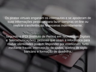 Os piratas virtuais enganam os internautas e se apoderam de 
suas informações pessoais para fazer compras on-line ou 
realizar transferências financeiras indevidamente. 
Segundo o IPDI (Instituto de Peritos em Tecnologias Digitais 
e Telecomunicações), pessoas que usam a informática para 
roubar identidades podem responder por estelionato, furto 
mediante fraude, intercepção de dados, quebra de sigilo 
bancário e formação de quadrilha. 
 