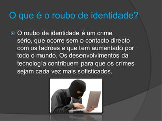 O que é o roubo de identidade?O roubo de identidade é um crime sério, que ocorre sem o contacto directo com os ladrões e que tem aumentado por todo o mundo. Os desenvolvimentos da tecnologia contribuem para que os crimes sejam cada vez mais sofisticados.