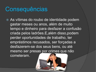 ConsequênciasAs vítimas do roubo de identidade podem gastar meses ou anos, além de muito tempo e dinheiro para desfazer a confusão criada pelos ladrões.E,além disso,podem perder oportunidades de trabalho, ter empréstimos recusados, ser forçadas a desfazerem-se dos seus bens, ou até mesmo ser presas por crimes que não cometeram. 