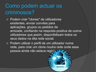Como podem actuar os criminosos?Podem criar "clones" de utilizadores existentes, enviar convites para aplicações, grupos ou pedidos de amizade, confiando na resposta positiva de outros utilizadores que,assim, disponibilizam todos os seus dados na dita rede social. Podem utilizar o perfil de um utilizador numa rede, para criar um clone noutra rede onde essa pessoa ainda não estava registada.