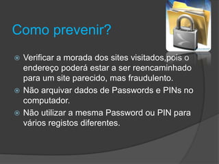 Como prevenir?Verificar a morada dos sites visitados,pois o endereço poderá estar a ser reencaminhado para um site parecido, mas fraudulento.Não arquivar dados de Passwords e PINs no computador.Não utilizar a mesma Password ou PIN para vários registos diferentes.