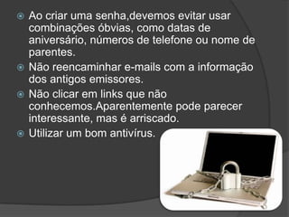 Ao criar uma senha,devemos evitar usar combinações óbvias, como datas de aniversário, números de telefone ou nome de parentes.Não reencaminhar e-mails com a informação dos antigos emissores.Não clicar em links que não conhecemos.Aparentemente pode parecer interessante, mas é arriscado.Utilizar um bom antivírus.