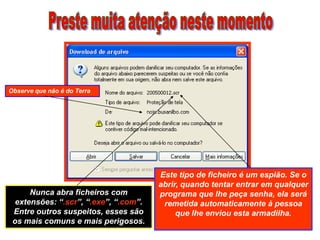 Observe que não é do Terra




                                       Este tipo de ficheiro é um espião. Se o
                                       abrir, quando tentar entrar em qualquer
      Nunca abra ficheiros com         programa que lhe peça senha, ela será
  extensões: “.scr”, “.exe”, “.com”.    remetida automaticamente à pessoa
 Entre outros suspeitos, esses são          que lhe enviou esta armadilha.
 os mais comuns e mais perigosos.
 