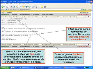 Passo 2 -  Ao abrir o e-mail, ele orienta-o a clicar no  link  e ser redireccionado à página do site de cartões. Neste caso  o fornecedor de serviços “mascarado” é o  Terra .  Observe que os  hackers , mascaram até mesmo o nome do e-mail do remetente. O link aponta para o fornecedor de serviços  Terra , mas  tudo não passa de uma máscara. 