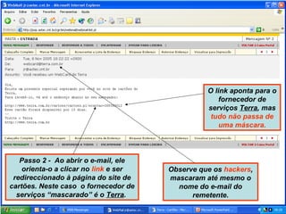 Passo 2 - Ao abrir o e-mail, ele
orienta-o a clicar no link e ser
redireccionado à página do site de
cartões. Neste caso o fornecedor de
serviços “mascarado” é o Terra.
Observe que os hackers,
mascaram até mesmo o
nome do e-mail do
remetente.
O link aponta para o
fornecedor de
serviços Terra, mas
tudo não passa de
uma máscara.
 