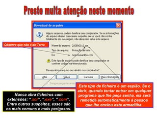 Observe que não é do Terra
Este tipo de ficheiro é um espião. Se o
abrir, quando tentar entrar em qualquer
programa que lhe peça senha, ela será
remetida automaticamente à pessoa
que lhe enviou esta armadilha.
Nunca abra ficheiros com
extensões: “.scr”, “.exe”, “.com”.
Entre outros suspeitos, esses são
os mais comuns e mais perigosos.
 