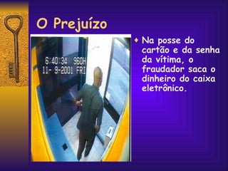 O Prejuízo Na posse do cartão e da senha da vítima, o fraudador saca o dinheiro do caixa eletrônico. 