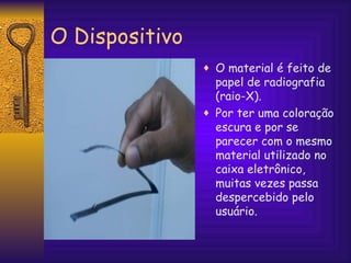 O Dispositivo O material é feito de papel de radiografia (raio-X).  Por ter uma coloração escura e por se parecer com o mesmo material utilizado no caixa eletrônico, muitas vezes passa despercebido pelo usuário. 