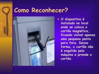Como Reconhecer? O dispositivo é instalado no local onde se coloca o cartão magnético, ficando visível apenas uma pequena ponta para fora. Dessa forma, o cartão não é engolido pela máquina e prende o cartão. 
