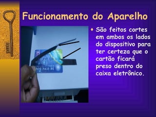 Funcionamento do Aparelho São feitos cortes  em ambos os lados do dispositivo para ter certeza que o cartão ficará preso dentro do caixa eletrônico. 