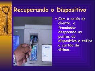 Recuperando o Dispositivo Com a saída do cliente, o fraudador desprende as pontas do dispositivo e retira o cartão da vítima. 