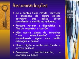 Recomendações Se o cartão ficar retido, verificar a presença de algum objeto estranho que possa estar prendendo o cartão na máquina; Procure retirar o dispositivo, a fim de resgatar o cartão; Não aceite ajuda de terceiros “bem intencionados”, que normalmente agem com muita educação e calma; Nunca digite a senha em frente a outras pessoas; Comunique, imediatamente, o ocorrido ao banco. 