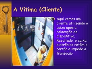 Aqui vemos um  cliente utilizando o caixa após a colocação do dispositivo. Resultado: o caixa eletrônico retêm o cartão e impede a transação A Vítima (Cliente) 
