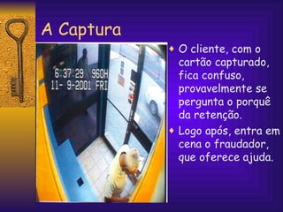 A Captura O cliente, com o cartão capturado, fica confuso, provavelmente se pergunta o porquê da retenção.  Logo após, entra em cena o fraudador, que oferece ajuda. 