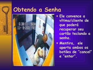 Obtendo a Senha Ele convence a vítima/cliente de que poderá recuperar seu cartão teclando a senha.  Mentira,  ele aperta ambos os botões de “cancel” e “enter”. 
