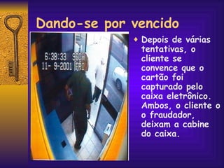 Dando-se por vencido Depois de várias tentativas, o cliente se convence que o cartão foi capturado pelo caixa eletrônico. Ambos, o cliente o o fraudador, deixam a cabine do caixa. 