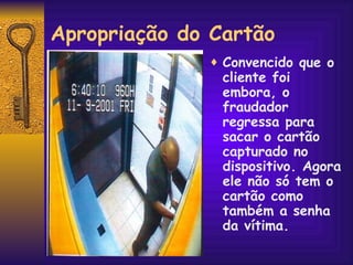 Apropriação do Cartão Convencido que o cliente foi embora, o fraudador regressa para sacar o cartão capturado no dispositivo. Agora ele não só tem o cartão como também a senha da vítima. 