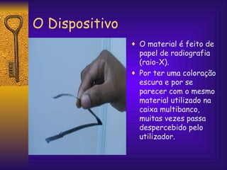 O Dispositivo O material é feito de papel de radiografia (raio-X).  Por ter uma coloração escura e por se parecer com o mesmo material utilizado na caixa multibanco, muitas vezes passa despercebido pelo utilizador. 