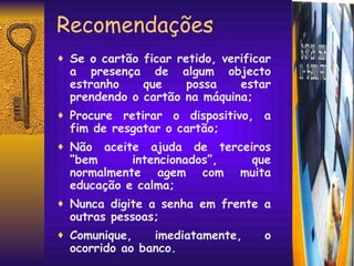 Recomendações Se o cartão ficar retido, verificar a presença de algum objecto estranho que possa estar prendendo o cartão na máquina; Procure retirar o dispositivo, a fim de resgatar o cartão; Não aceite ajuda de terceiros “bem intencionados”, que normalmente agem com muita educação e calma; Nunca digite a senha em frente a outras pessoas; Comunique, imediatamente, o ocorrido ao banco. 