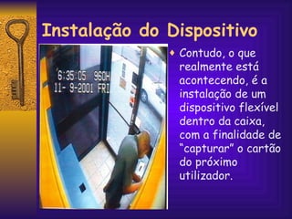 Contudo, o que realmente está acontecendo, é a instalação de um  dispositivo flexível dentro da caixa, com a finalidade de “capturar” o cartão do próximo utilizador. Instalação do Dispositivo 