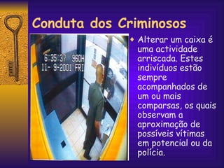 Conduta dos Criminosos Alterar um caixa é uma actividade arriscada. Estes indivíduos estão sempre acompanhados de um ou mais comparsas, os quais observam a aproximação de possíveis vítimas em potencial ou da polícia. 