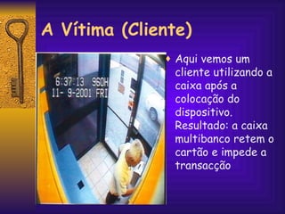 Aqui vemos um  cliente utilizando a caixa após a colocação do dispositivo. Resultado: a caixa multibanco retem o cartão e impede a transacção A Vítima (Cliente) 