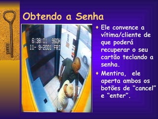 Obtendo a Senha Ele convence a vítima/cliente de que poderá recuperar o seu cartão teclando a senha.  Mentira,  ele aperta ambos os botões de “cancel” e “enter”. 