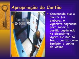 Apropriação do Cartão Convencido que o cliente foi embora, o vigarista regressa para sacar o cartão capturado no dispositivo. Agora ele não só tem o cartão como também a senha da vítima. 