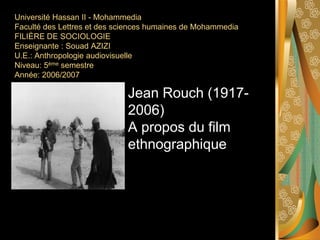 Université Hassan II - Mohammedia
Faculté des Lettres et des sciences humaines de Mohammedia
FILIÈRE DE SOCIOLOGIE
Enseignante : Souad AZIZI
U.E.: Anthropologie audiovisuelle
Niveau: 5ème semestre
Année: 2006/2007

                             Jean Rouch (1917-
                             2006)
                             A propos du film
                             ethnographique
 