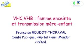 VHC,VHB : femme enceinte et transmission mère-enfant Françoise ROUDOT-THORAVAL Santé Publique, Hôpital Henri Mondor Créteil. 