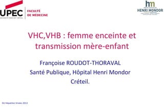 VHC,VHB : femme enceinte et
                             transmission mère-enfant
                               Françoise ROUDOT-THORAVAL
                            Santé Publique, Hôpital Henri Mondor
                                           Créteil.


DU Hépatites Virales 2013
 