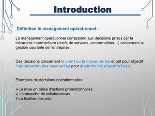 Introduction
Définition le management opérationnel :
Le management opérationnel correspond aux décisions prises par la
hiérarchie intermédiaire (chefs de services, contremaîtres…) concernant la
gestion courante de l'entreprise.
Ces décisions concernent le court ou le moyen terme et ont pour objectif
l'optimisation des ressources pour atteindre les objectifs fixés.
Exemples de décisions opérationnelles :
La mise en place d'actions promotionnelles
L’embauche de collaborateurs
La fixation des prix.
3
 